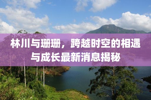 林川與珊珊，跨越時空的相遇與成長最新消息揭秘