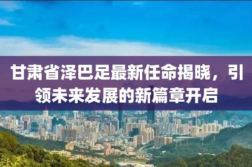 甘肅省澤巴足最新任命揭曉，引領未來發(fā)展的新篇章開啟