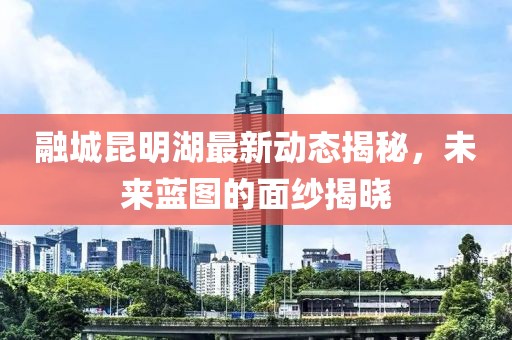 融城昆明湖最新動(dòng)態(tài)揭秘，未來藍(lán)圖的面紗揭曉