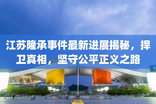 江蘇隆承事件最新進(jìn)展揭秘，捍衛(wèi)真相，堅(jiān)守公平正義之路