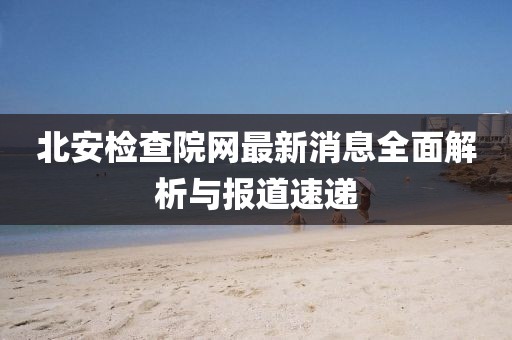 北安檢查院網(wǎng)最新消息全面解析與報(bào)道速遞
