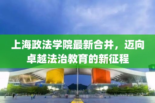 上海政法學(xué)院最新合并，邁向卓越法治教育的新征程