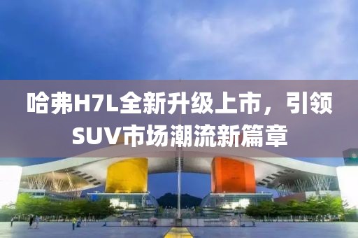 哈弗H7L全新升級上市，引領SUV市場潮流新篇章