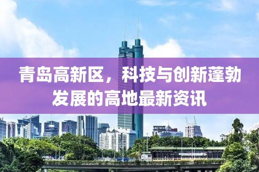 青島高新區(qū)，科技與創(chuàng)新蓬勃發(fā)展的高地最新資訊