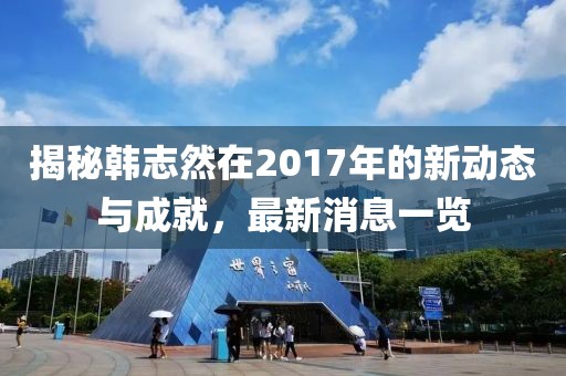 揭秘韓志然在2017年的新動(dòng)態(tài)與成就，最新消息一覽