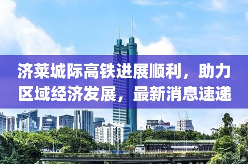 濟萊城際高鐵進展順利，助力區(qū)域經(jīng)濟發(fā)展，最新消息速遞