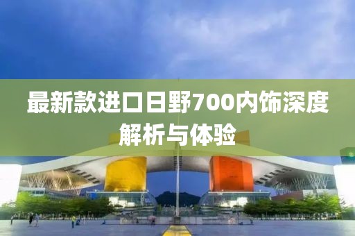 最新款進口日野700內(nèi)飾深度解析與體驗