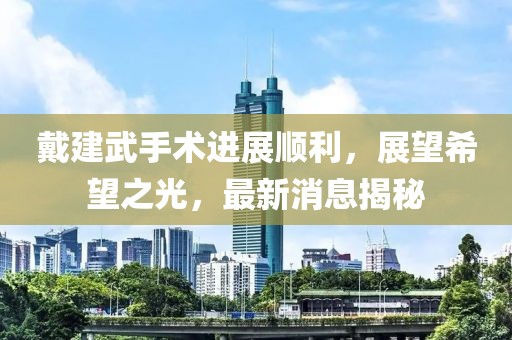 戴建武手術(shù)進(jìn)展順利，展望希望之光，最新消息揭秘
