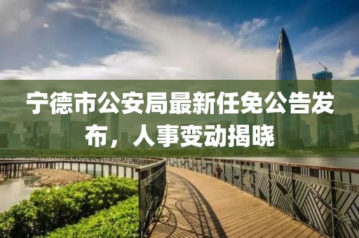 寧德市公安局最新任免公告發(fā)布，人事變動揭曉