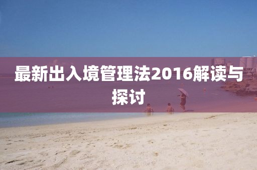最新出入境管理法2016解讀與探討