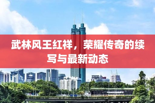 武林風(fēng)王紅祥，榮耀傳奇的續(xù)寫與最新動態(tài)