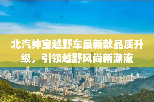 北汽紳寶越野車最新款品質(zhì)升級(jí)，引領(lǐng)越野風(fēng)尚新潮流