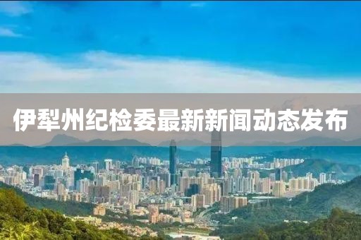 伊犁州紀檢委最新新聞動態(tài)發(fā)布