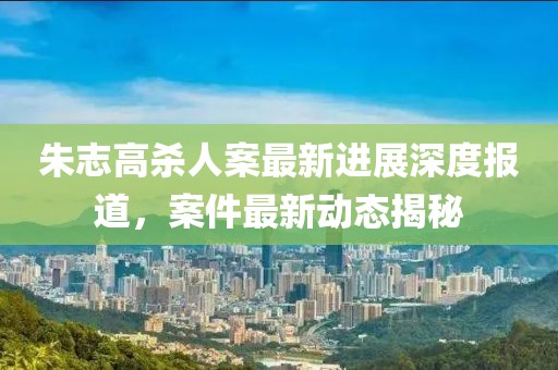 朱志高殺人案最新進(jìn)展深度報(bào)道，案件最新動(dòng)態(tài)揭秘