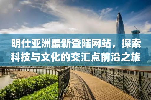 明仕亞洲最新登陸網(wǎng)站，探索科技與文化的交匯點前沿之旅