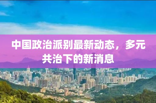 中國政治派別最新動(dòng)態(tài)，多元共治下的新消息