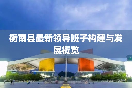 衡南縣最新領(lǐng)導(dǎo)班子構(gòu)建與發(fā)展概覽
