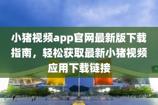 小豬視頻app官網(wǎng)最新版下載指南，輕松獲取最新小豬視頻應(yīng)用下載鏈接