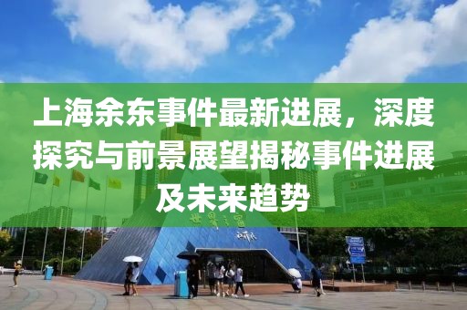 上海余東事件最新進展，深度探究與前景展望揭秘事件進展及未來趨勢