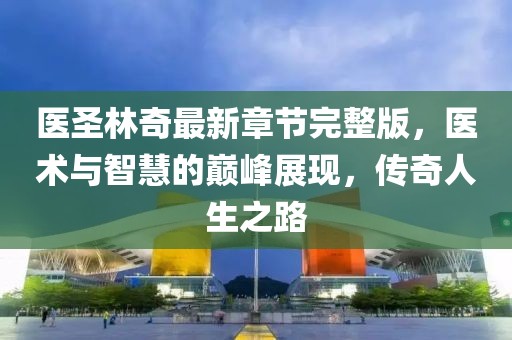 醫(yī)圣林奇最新章節(jié)完整版，醫(yī)術與智慧的巔峰展現(xiàn)，傳奇人生之路