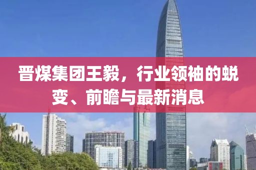 晉煤集團(tuán)王毅，行業(yè)領(lǐng)袖的蛻變、前瞻與最新消息