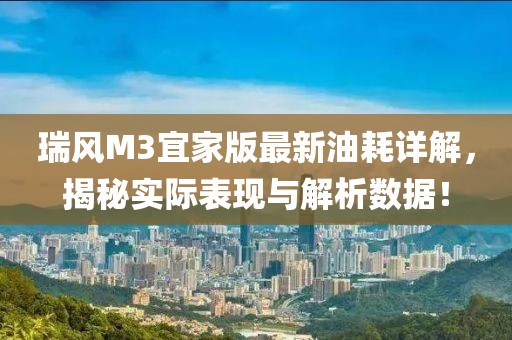 瑞風(fēng)M3宜家版最新油耗詳解，揭秘實(shí)際表現(xiàn)與解析數(shù)據(jù)！