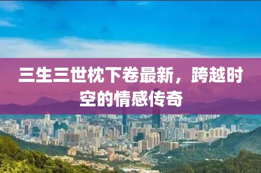 三生三世枕下卷最新，跨越時(shí)空的情感傳奇