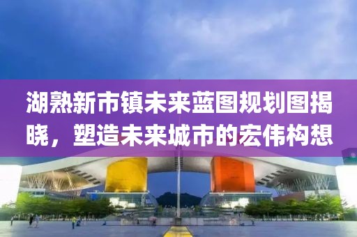 湖熟新市鎮(zhèn)未來藍圖規(guī)劃圖揭曉，塑造未來城市的宏偉構(gòu)想