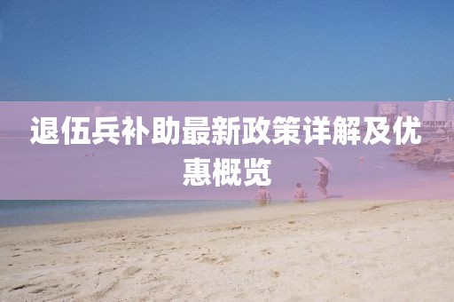 退伍兵補(bǔ)助最新政策詳解及優(yōu)惠概覽