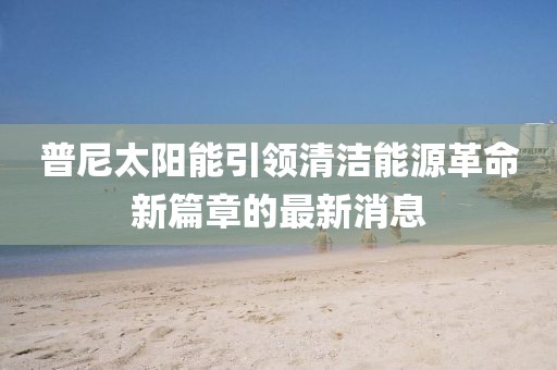 普尼太陽能引領(lǐng)清潔能源革命新篇章的最新消息