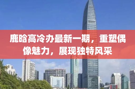 鹿晗高冷辦最新一期，重塑偶像魅力，展現(xiàn)獨(dú)特風(fēng)采