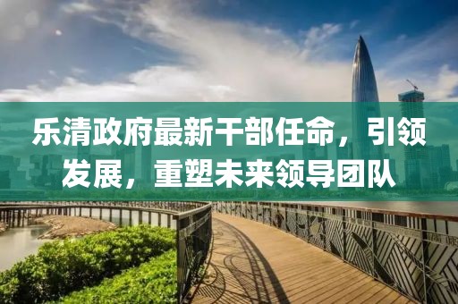 樂清政府最新干部任命，引領(lǐng)發(fā)展，重塑未來領(lǐng)導團隊