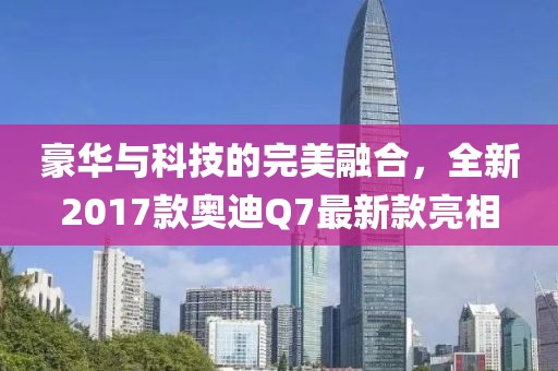豪華與科技的完美融合，全新2017款奧迪Q7最新款亮相