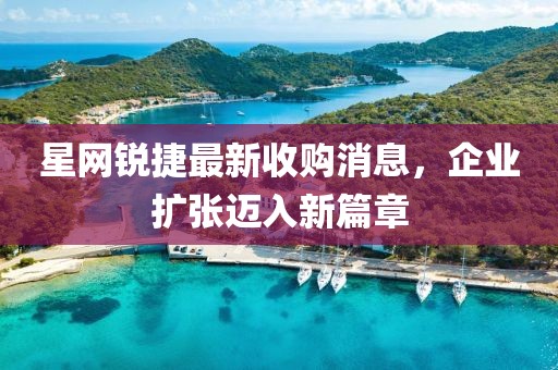 星網(wǎng)銳捷最新收購消息，企業(yè)擴(kuò)張邁入新篇章