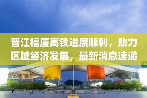 晉江福廈高鐵進(jìn)展順利，助力區(qū)域經(jīng)濟(jì)發(fā)展，最新消息速遞
