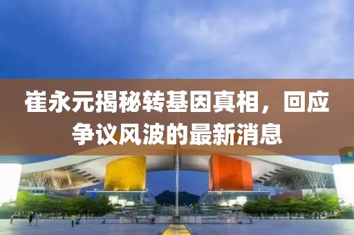 崔永元揭秘轉(zhuǎn)基因真相，回應爭議風波的最新消息