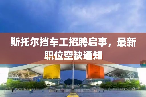 斯托爾擋車工招聘啟事，最新職位空缺通知