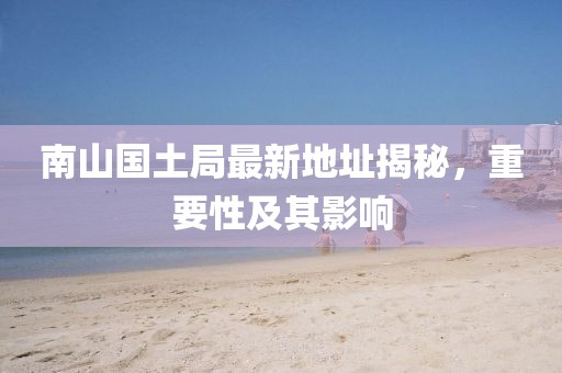 南山國(guó)土局最新地址揭秘，重要性及其影響