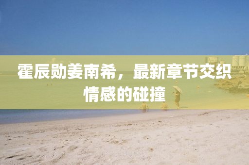 霍辰勛姜南希，最新章節(jié)交織情感的碰撞