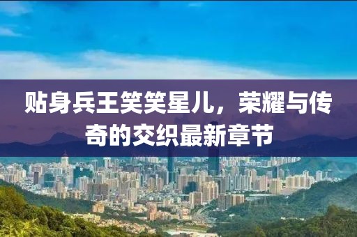 貼身兵王笑笑星兒，榮耀與傳奇的交織最新章節(jié)
