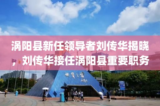 渦陽縣新任領(lǐng)導(dǎo)者劉傳華揭曉，劉傳華接任渦陽縣重要職務(wù)