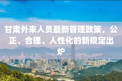 甘肅外來(lái)人員最新管理政策，公正、合理、人性化的新規(guī)定出爐