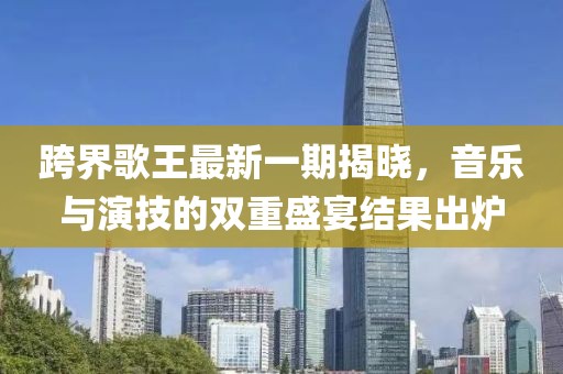 跨界歌王最新一期揭曉，音樂與演技的雙重盛宴結(jié)果出爐
