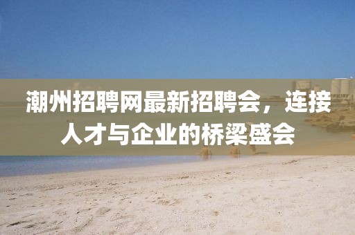 潮州招聘網(wǎng)最新招聘會，連接人才與企業(yè)的橋梁盛會