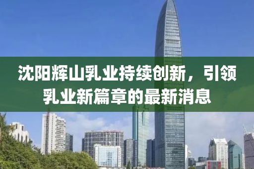 沈陽輝山乳業(yè)持續(xù)創(chuàng)新，引領(lǐng)乳業(yè)新篇章的最新消息