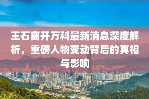 王石離開萬科最新消息深度解析，重磅人物變動背后的真相與影響