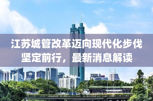 江蘇城管改革邁向現(xiàn)代化步伐堅(jiān)定前行，最新消息解讀