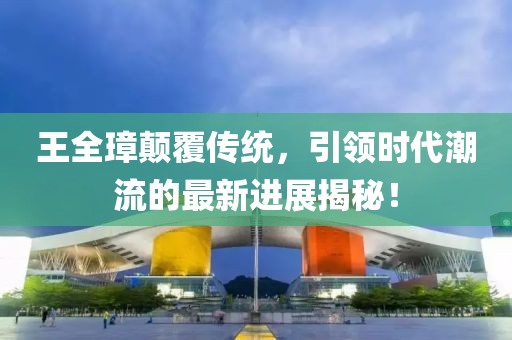 王全璋顛覆傳統(tǒng)，引領(lǐng)時代潮流的最新進展揭秘！