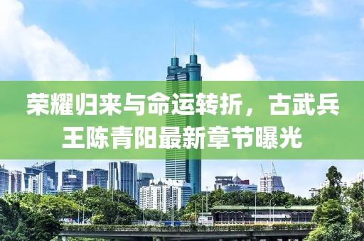 榮耀歸來與命運轉(zhuǎn)折，古武兵王陳青陽最新章節(jié)曝光