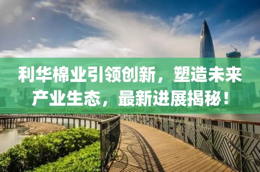利華棉業(yè)引領(lǐng)創(chuàng)新，塑造未來(lái)產(chǎn)業(yè)生態(tài)，最新進(jìn)展揭秘！